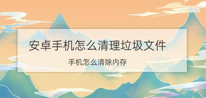 安卓手机怎么清理垃圾文件 手机怎么清除内存？